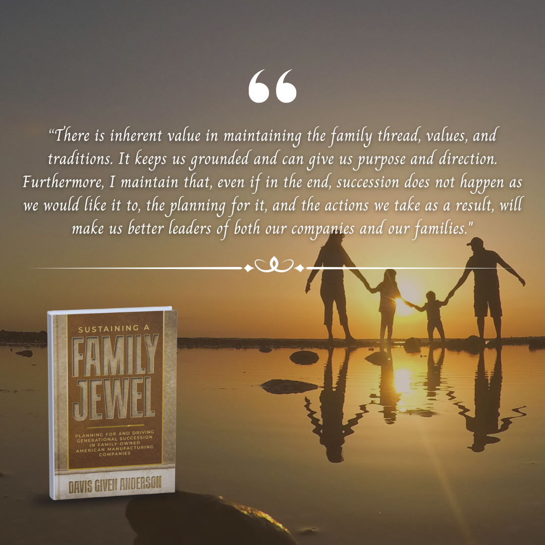 Quote from Sustaining a Family Jewel: There is inherent value in maintaining the family thread, values, and traditions. It keeps us grounded and can give us purpose and direction. Furthermore, I maintain that, even if in the end, succession does not happen as we would like it to, the planning for it, and the actions we take as a result, will make us better leaders of both our companies and our families.